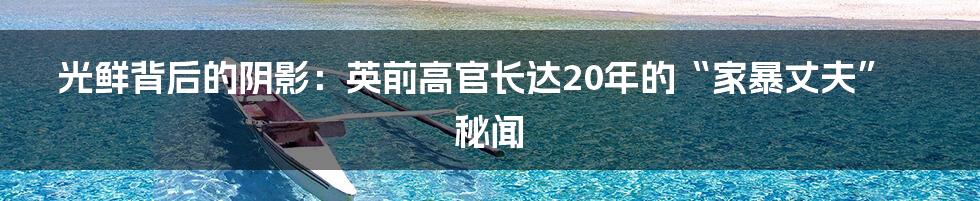光鲜背后的阴影:英前高官长达20年的“家暴丈夫”秘闻