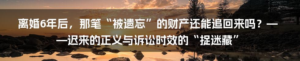 离婚6年后，那笔“被遗忘”的财产还能追回来吗？——迟来的正义与诉讼时效的“捉迷藏”