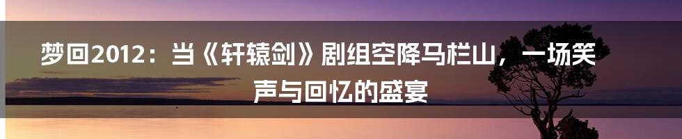 梦回2012:当《轩辕剑》剧组空降马栏山,一场笑声与回忆的盛宴