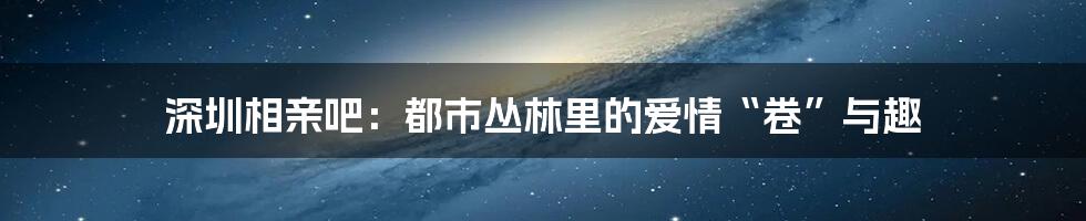 深圳相亲吧：都市丛林里的爱情“卷”与趣