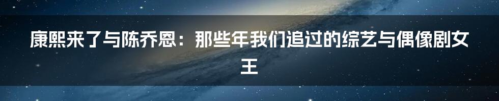 康熙来了与陈乔恩：那些年我们追过的综艺与偶像剧女王