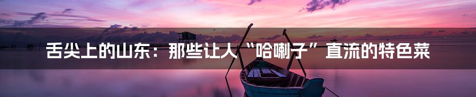 舌尖上的山东：那些让人“哈喇子”直流的特色菜
