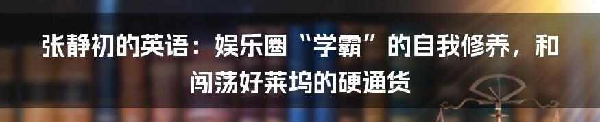 张静初的英语:娱乐圈“学霸”的自我修养,和闯荡好莱坞的硬通货