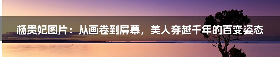 杨贵妃图片：从画卷到屏幕，美人穿越千年的百变姿态