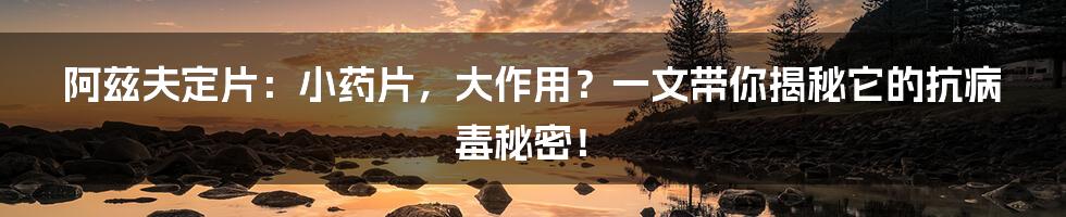 阿兹夫定片:小药片,大作用?一文带你揭秘它的抗病毒秘密!