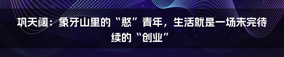 巩天阔：象牙山里的“憨”青年，生活就是一场未完待续的“创业”