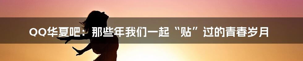 QQ华夏吧：那些年我们一起“贴”过的青春岁月