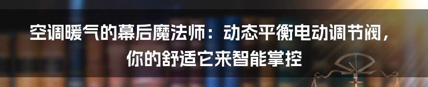 空调暖气的幕后魔法师:动态平衡电动调节阀,你的舒适它来智能掌控