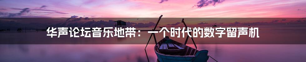 华声论坛音乐地带:一个时代的数字留声机