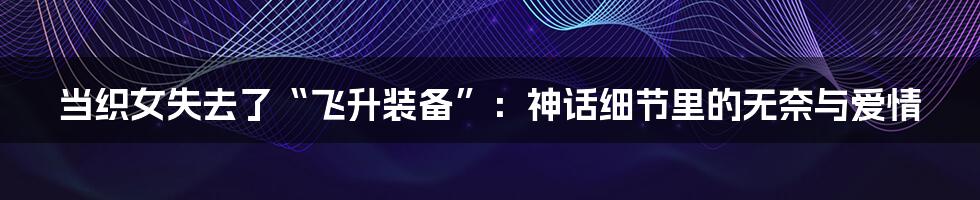 当织女失去了“飞升装备”：神话细节里的无奈与爱情
