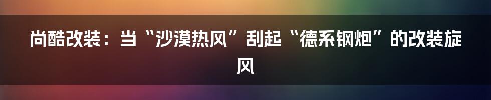 尚酷改装：当“沙漠热风”刮起“德系钢炮”的改装旋风