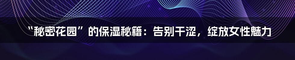 “秘密花园”的保湿秘籍：告别干涩，绽放女性魅力