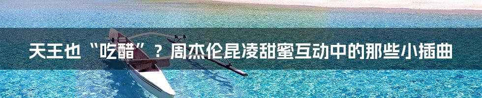 天王也“吃醋”？周杰伦昆凌甜蜜互动中的那些小插曲