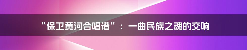 “保卫黄河合唱谱”：一曲民族之魂的交响