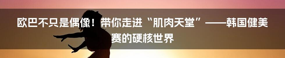 欧巴不只是偶像！带你走进“肌肉天堂”——韩国健美赛的硬核世界