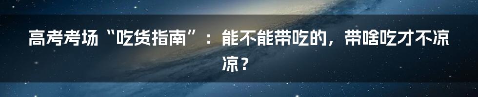 高考考场“吃货指南”：能不能带吃的，带啥吃才不凉凉？