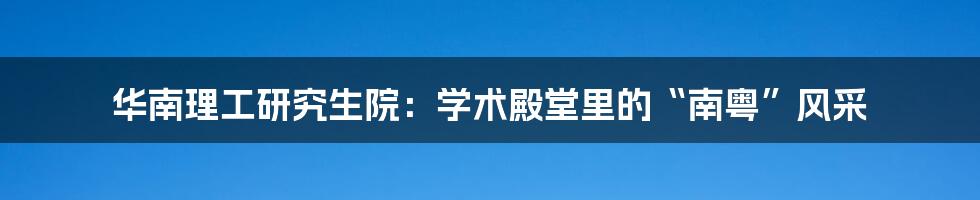 华南理工研究生院:学术殿堂里的“南粤”风采