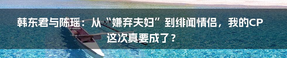 韩东君与陈瑶：从“嫌弃夫妇”到绯闻情侣，我的CP这次真要成了？
