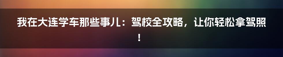 我在大连学车那些事儿：驾校全攻略，让你轻松拿驾照！