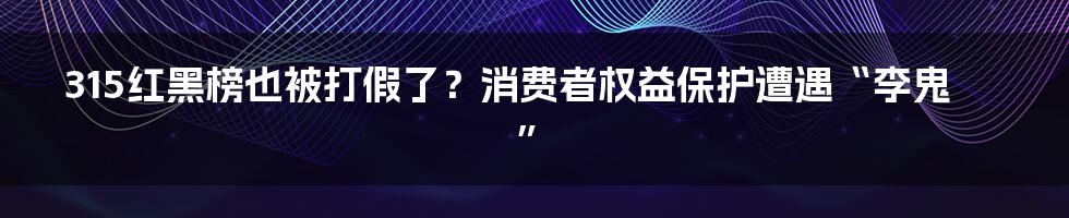315红黑榜也被打假了？消费者权益保护遭遇“李鬼”