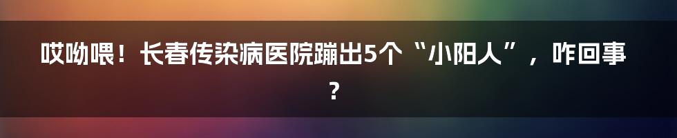 哎呦喂！长春传染病医院蹦出5个“小阳人”，咋回事？