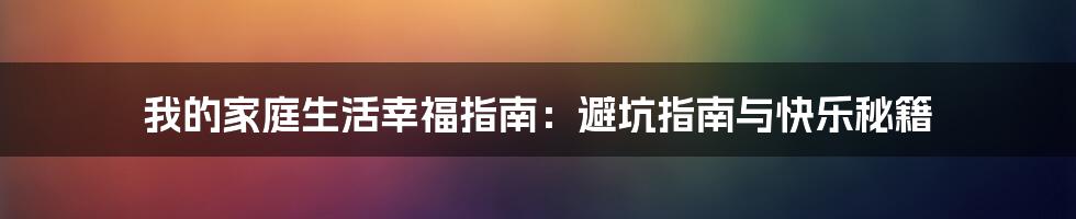 我的家庭生活幸福指南：避坑指南与快乐秘籍