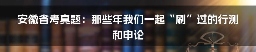 安徽省考真题：那些年我们一起“刷”过的行测和申论