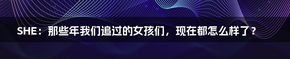 SHE:那些年我们追过的女孩们,现在都怎么样了?