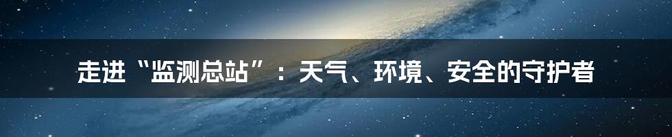 走进“监测总站”：天气、环境、安全的守护者