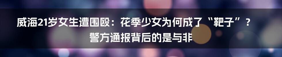 威海21岁女生遭围殴：花季少女为何成了“靶子”？警方通报背后的是与非