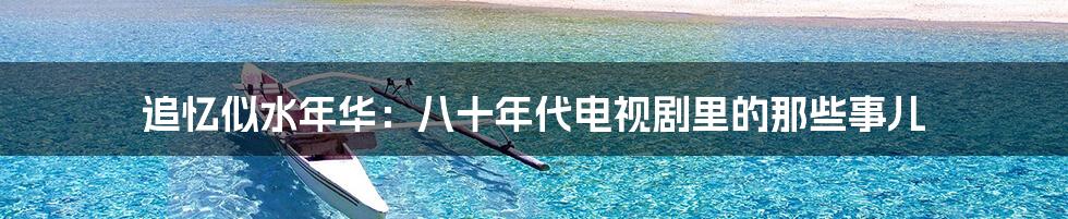 追忆似水年华：八十年代电视剧里的那些事儿