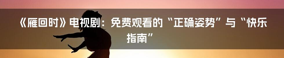 《雁回时》电视剧：免费观看的“正确姿势”与“快乐指南”