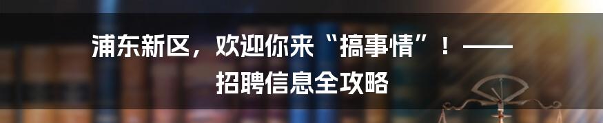 浦东新区，欢迎你来“搞事情”！—— 招聘信息全攻略