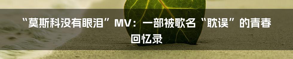 “莫斯科没有眼泪”MV:一部被歌名“耽误”的青春回忆录