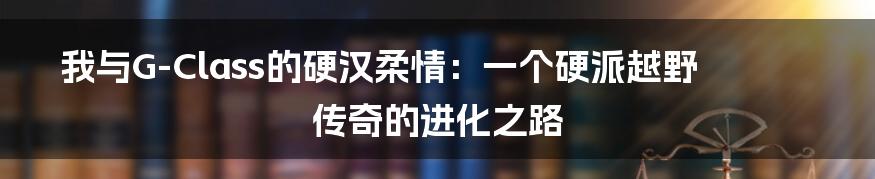 我与G-Class的硬汉柔情：一个硬派越野传奇的进化之路