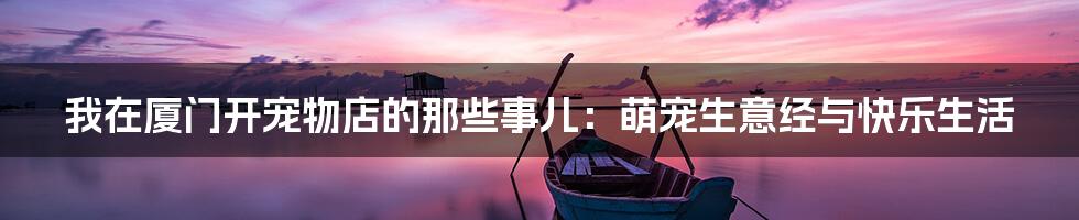 我在厦门开宠物店的那些事儿：萌宠生意经与快乐生活