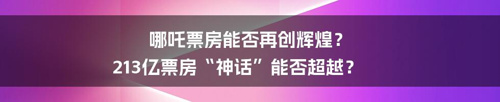 哪吒票房能否再创辉煌? 213亿票房“神话”能否超越?