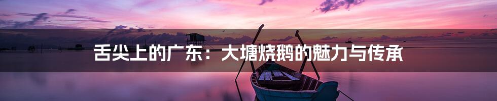 舌尖上的广东：大塘烧鹅的魅力与传承