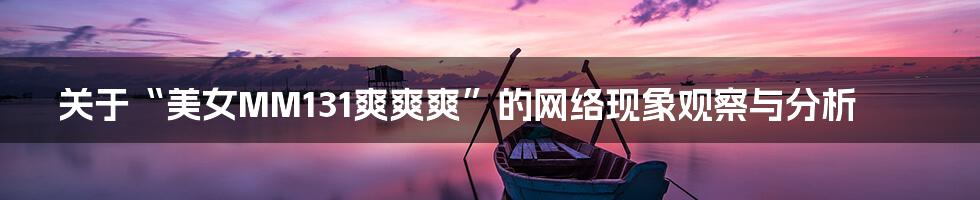 关于“美女MM131爽爽爽”的网络现象观察与分析