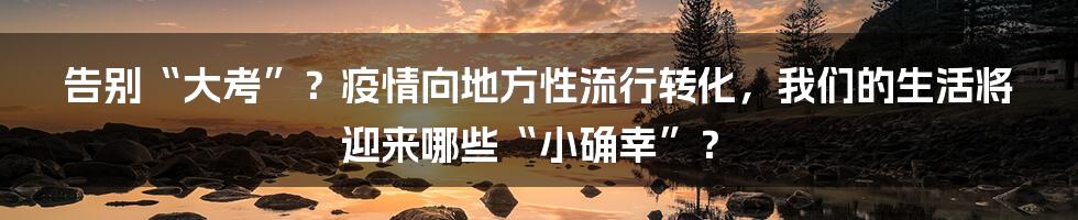 告别“大考”？疫情向地方性流行转化，我们的生活将迎来哪些“小确幸”？