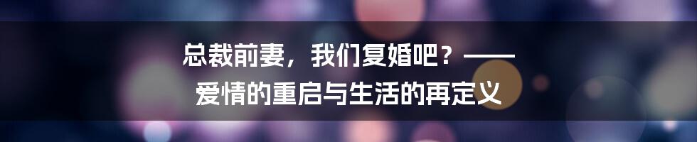 总裁前妻，我们复婚吧？—— 爱情的重启与生活的再定义