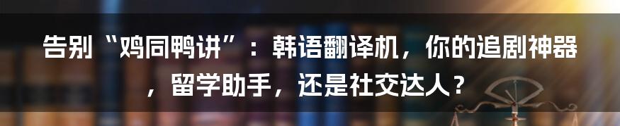 告别“鸡同鸭讲”：韩语翻译机，你的追剧神器，留学助手，还是社交达人？