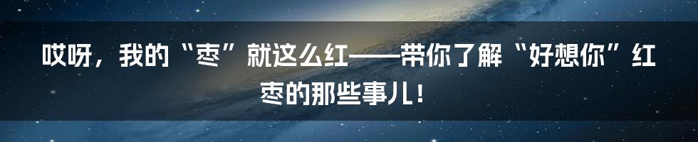 哎呀，我的“枣”就这么红——带你了解“好想你”红枣的那些事儿！