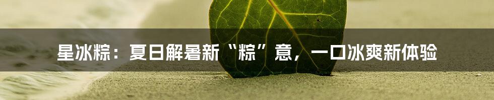 星冰粽：夏日解暑新“粽”意，一口冰爽新体验