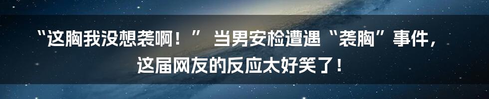 “这胸我没想袭啊！” 当男安检遭遇“袭胸”事件，这届网友的反应太好笑了！