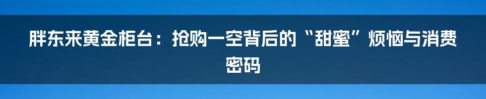胖东来黄金柜台:抢购一空背后的“甜蜜”烦恼与消费密码