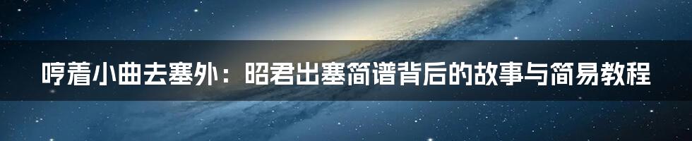 哼着小曲去塞外:昭君出塞简谱背后的故事与简易教程