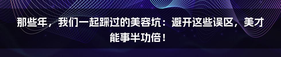 那些年，我们一起踩过的美容坑：避开这些误区，美才能事半功倍！