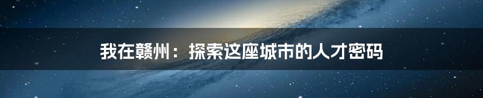我在赣州:探索这座城市的人才密码