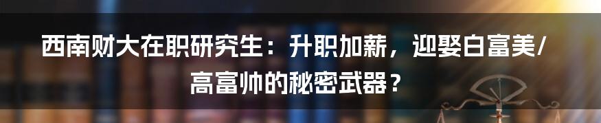 西南财大在职研究生：升职加薪，迎娶白富美/高富帅的秘密武器？